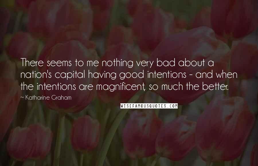 Katharine Graham Quotes: There seems to me nothing very bad about a nation's capital having good intentions - and when the intentions are magnificent, so much the better.