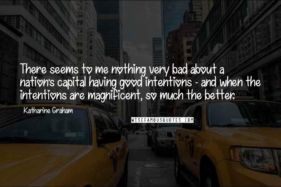 Katharine Graham Quotes: There seems to me nothing very bad about a nation's capital having good intentions - and when the intentions are magnificent, so much the better.