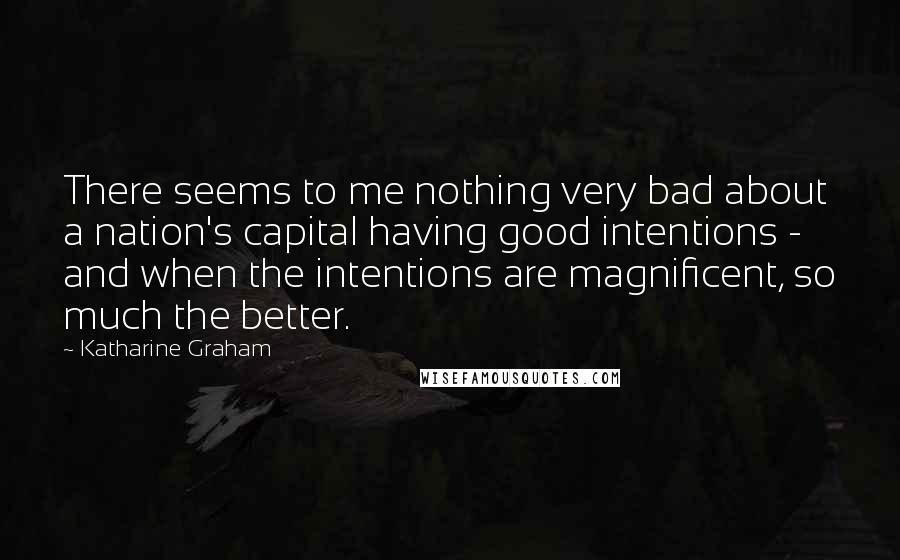 Katharine Graham Quotes: There seems to me nothing very bad about a nation's capital having good intentions - and when the intentions are magnificent, so much the better.