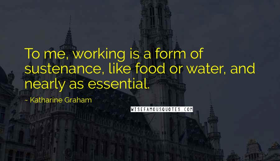 Katharine Graham Quotes: To me, working is a form of sustenance, like food or water, and nearly as essential.