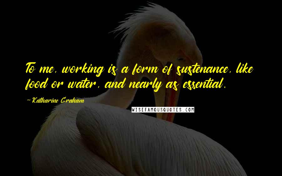 Katharine Graham Quotes: To me, working is a form of sustenance, like food or water, and nearly as essential.