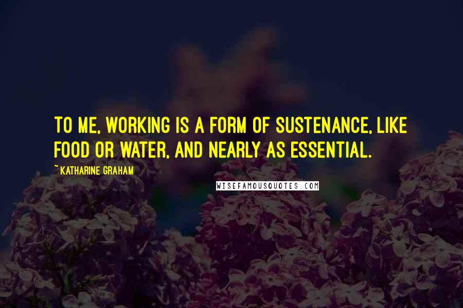 Katharine Graham Quotes: To me, working is a form of sustenance, like food or water, and nearly as essential.