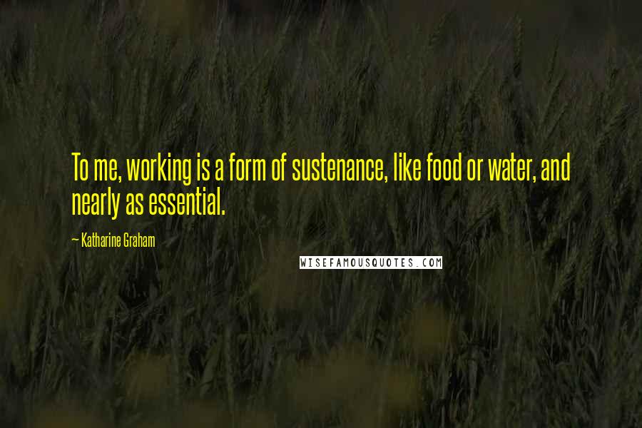 Katharine Graham Quotes: To me, working is a form of sustenance, like food or water, and nearly as essential.