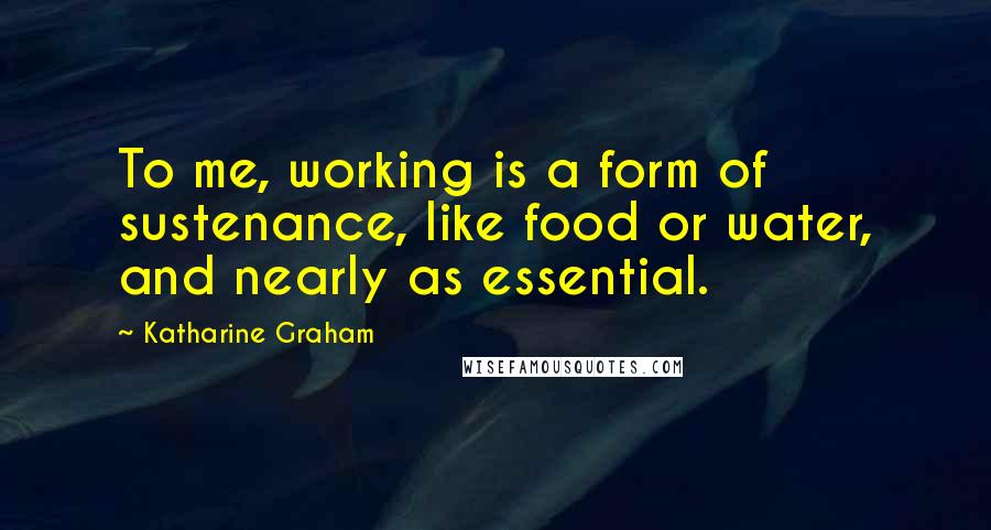 Katharine Graham Quotes: To me, working is a form of sustenance, like food or water, and nearly as essential.