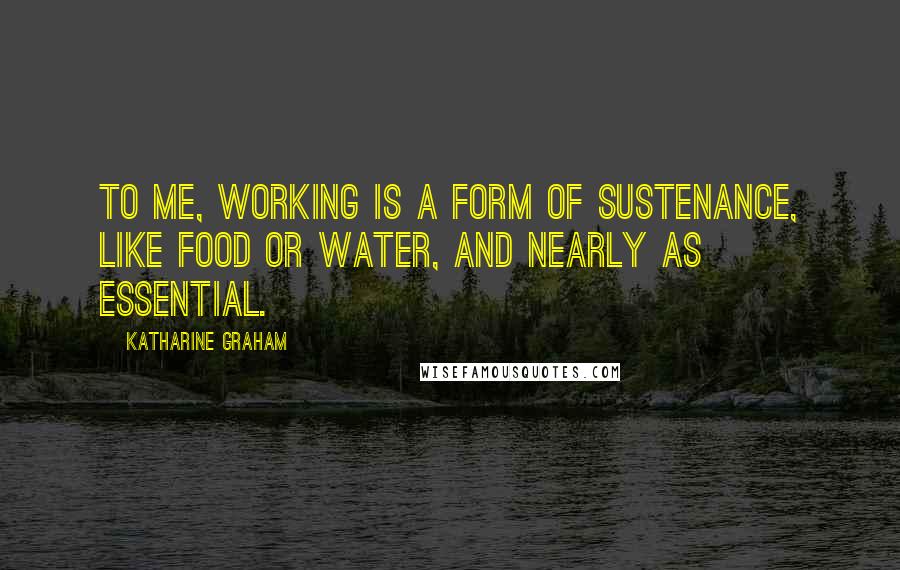 Katharine Graham Quotes: To me, working is a form of sustenance, like food or water, and nearly as essential.