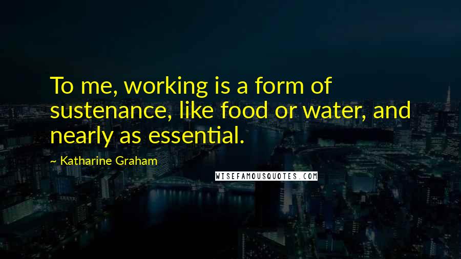 Katharine Graham Quotes: To me, working is a form of sustenance, like food or water, and nearly as essential.