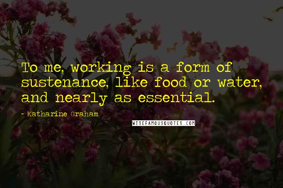 Katharine Graham Quotes: To me, working is a form of sustenance, like food or water, and nearly as essential.