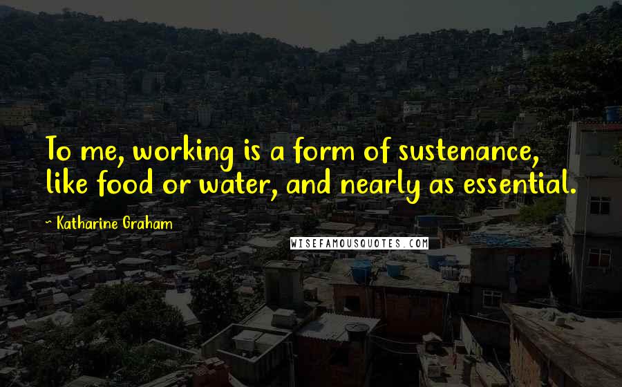 Katharine Graham Quotes: To me, working is a form of sustenance, like food or water, and nearly as essential.