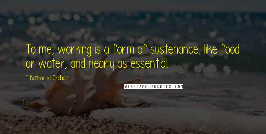 Katharine Graham Quotes: To me, working is a form of sustenance, like food or water, and nearly as essential.