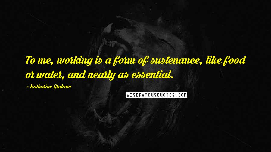 Katharine Graham Quotes: To me, working is a form of sustenance, like food or water, and nearly as essential.