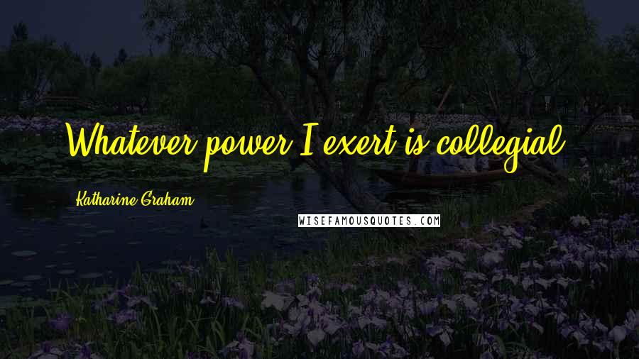 Katharine Graham Quotes: Whatever power I exert is collegial.