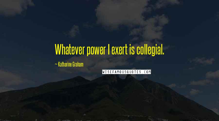 Katharine Graham Quotes: Whatever power I exert is collegial.