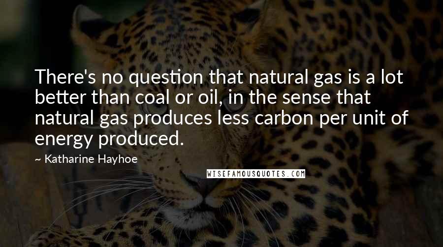 Katharine Hayhoe Quotes: There's no question that natural gas is a lot better than coal or oil, in the sense that natural gas produces less carbon per unit of energy produced.