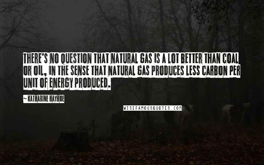 Katharine Hayhoe Quotes: There's no question that natural gas is a lot better than coal or oil, in the sense that natural gas produces less carbon per unit of energy produced.