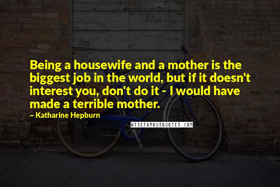 Katharine Hepburn Quotes: Being a housewife and a mother is the biggest job in the world, but if it doesn't interest you, don't do it - I would have made a terrible mother.