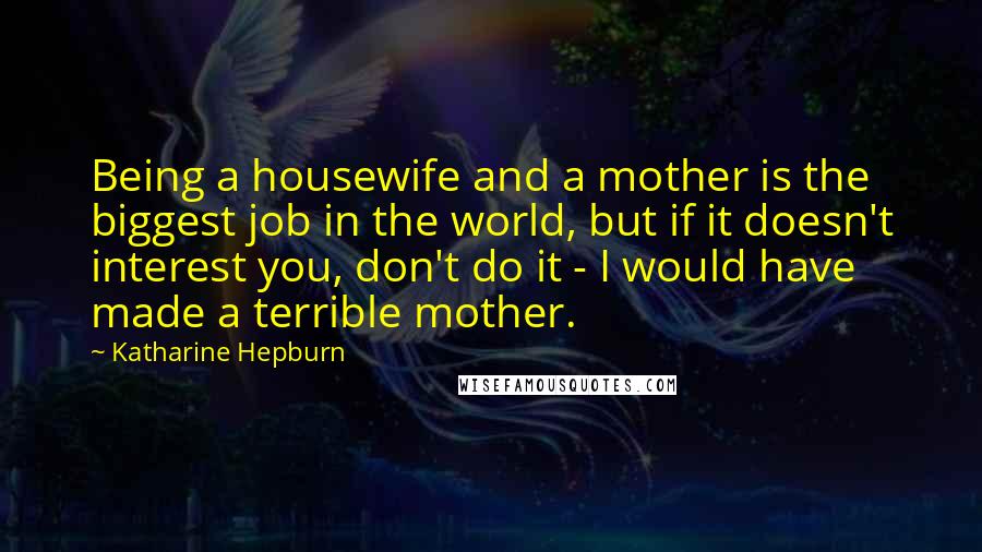 Katharine Hepburn Quotes: Being a housewife and a mother is the biggest job in the world, but if it doesn't interest you, don't do it - I would have made a terrible mother.