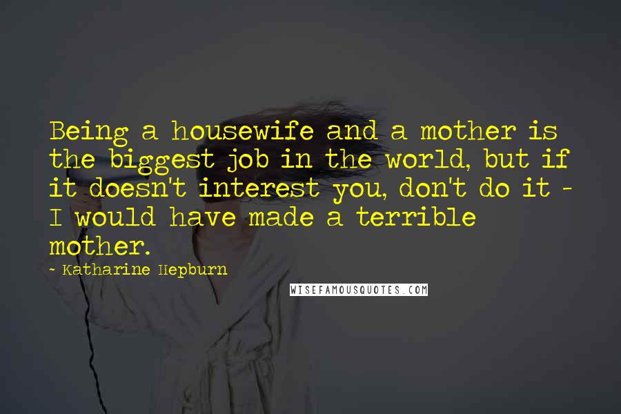 Katharine Hepburn Quotes: Being a housewife and a mother is the biggest job in the world, but if it doesn't interest you, don't do it - I would have made a terrible mother.