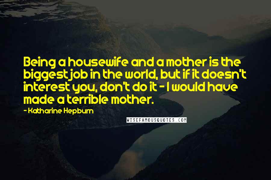 Katharine Hepburn Quotes: Being a housewife and a mother is the biggest job in the world, but if it doesn't interest you, don't do it - I would have made a terrible mother.