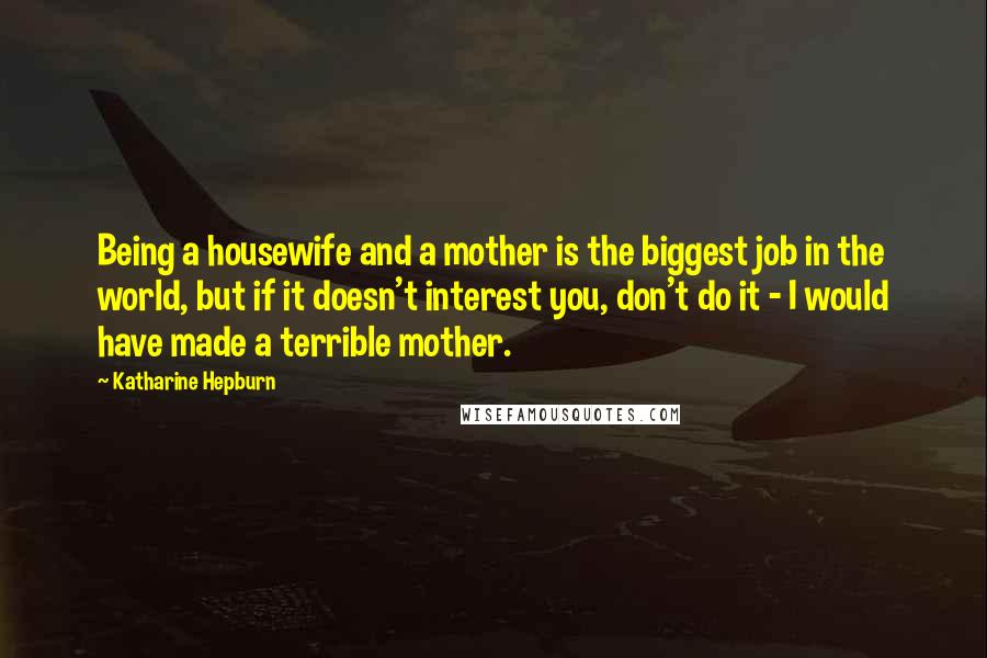 Katharine Hepburn Quotes: Being a housewife and a mother is the biggest job in the world, but if it doesn't interest you, don't do it - I would have made a terrible mother.