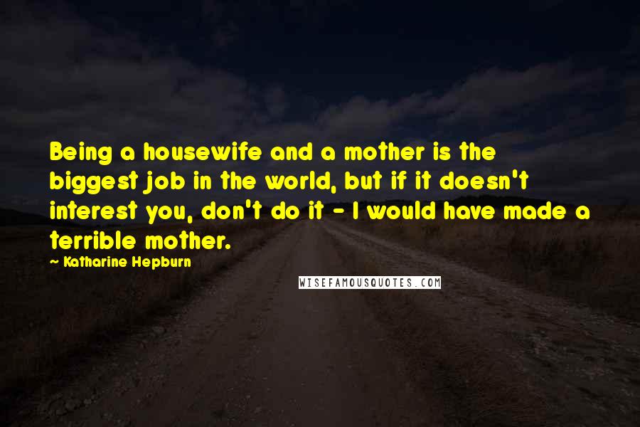 Katharine Hepburn Quotes: Being a housewife and a mother is the biggest job in the world, but if it doesn't interest you, don't do it - I would have made a terrible mother.