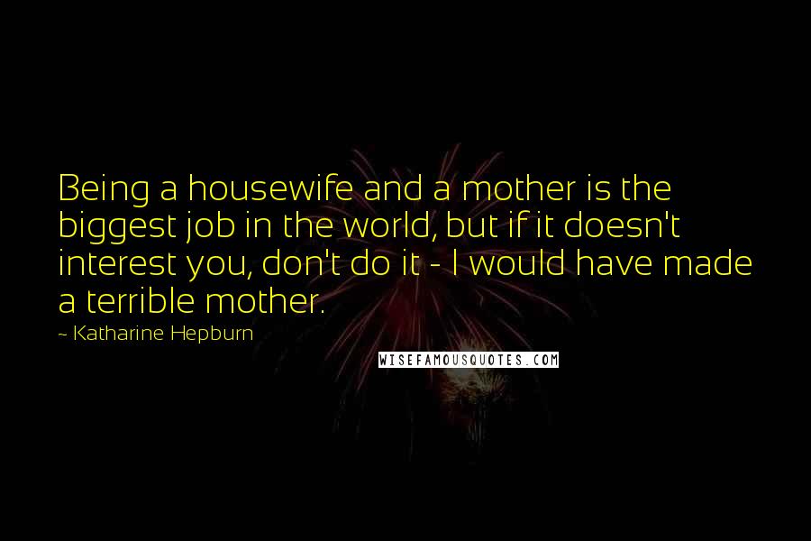 Katharine Hepburn Quotes: Being a housewife and a mother is the biggest job in the world, but if it doesn't interest you, don't do it - I would have made a terrible mother.