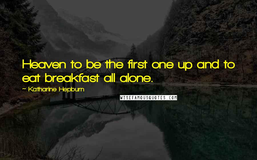 Katharine Hepburn Quotes: Heaven to be the first one up and to eat breakfast all alone.