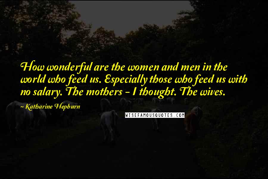 Katharine Hepburn Quotes: How wonderful are the women and men in the world who feed us. Especially those who feed us with no salary. The mothers - I thought. The wives.