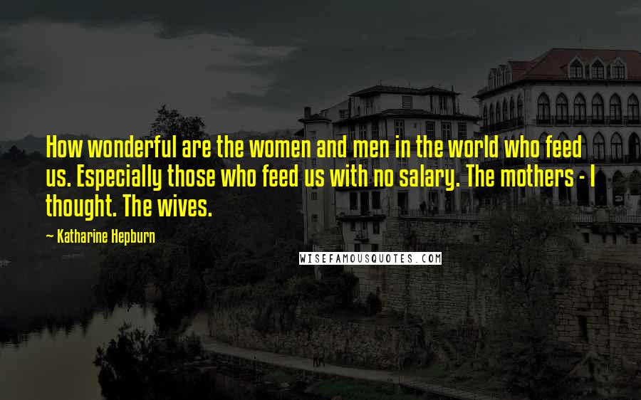 Katharine Hepburn Quotes: How wonderful are the women and men in the world who feed us. Especially those who feed us with no salary. The mothers - I thought. The wives.