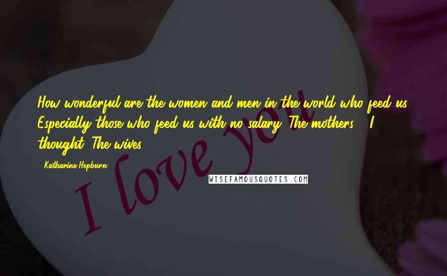 Katharine Hepburn Quotes: How wonderful are the women and men in the world who feed us. Especially those who feed us with no salary. The mothers - I thought. The wives.