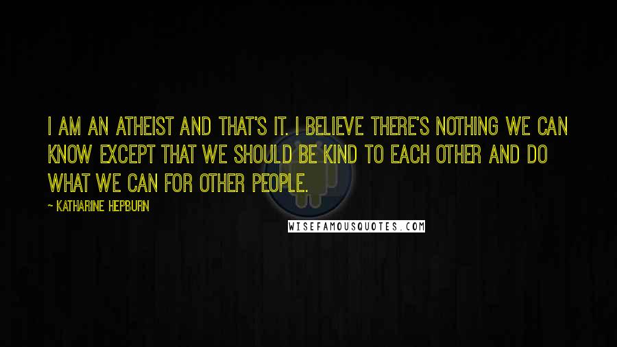 Katharine Hepburn Quotes: I am an atheist and that's it. I believe there's nothing we can know except that we should be kind to each other and do what we can for other people.