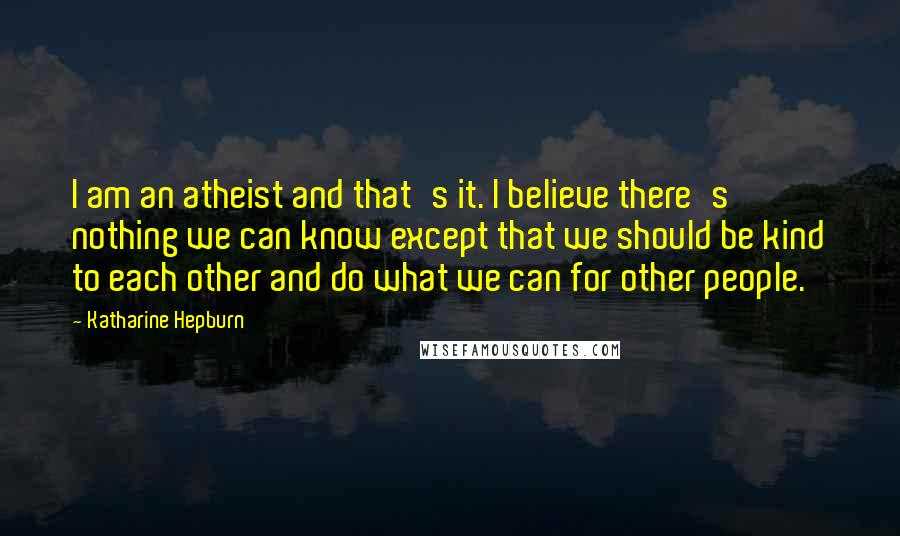 Katharine Hepburn Quotes: I am an atheist and that's it. I believe there's nothing we can know except that we should be kind to each other and do what we can for other people.