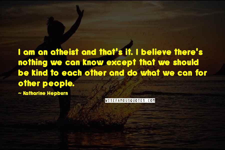 Katharine Hepburn Quotes: I am an atheist and that's it. I believe there's nothing we can know except that we should be kind to each other and do what we can for other people.