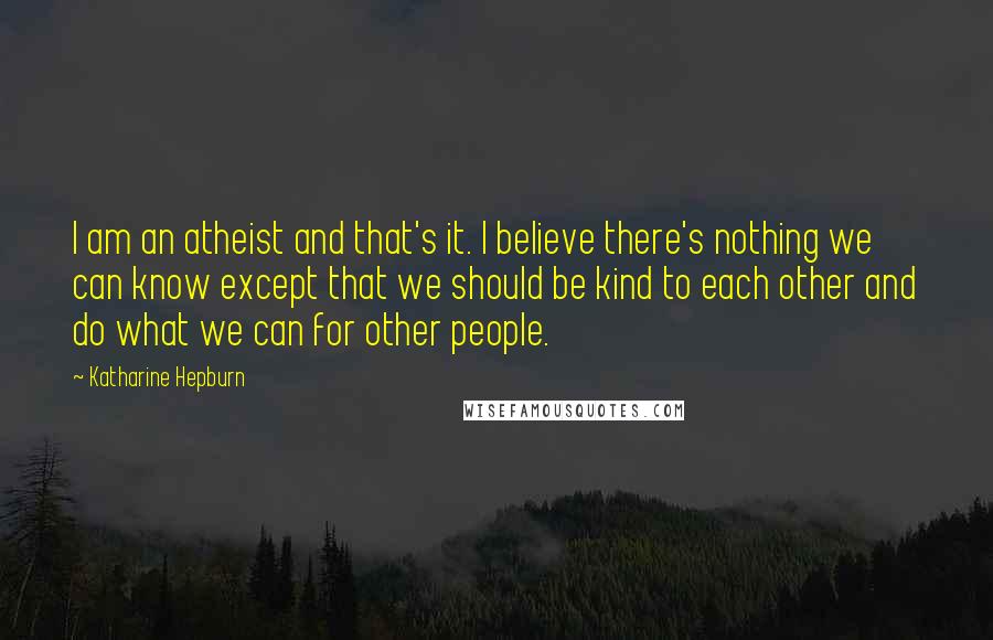 Katharine Hepburn Quotes: I am an atheist and that's it. I believe there's nothing we can know except that we should be kind to each other and do what we can for other people.