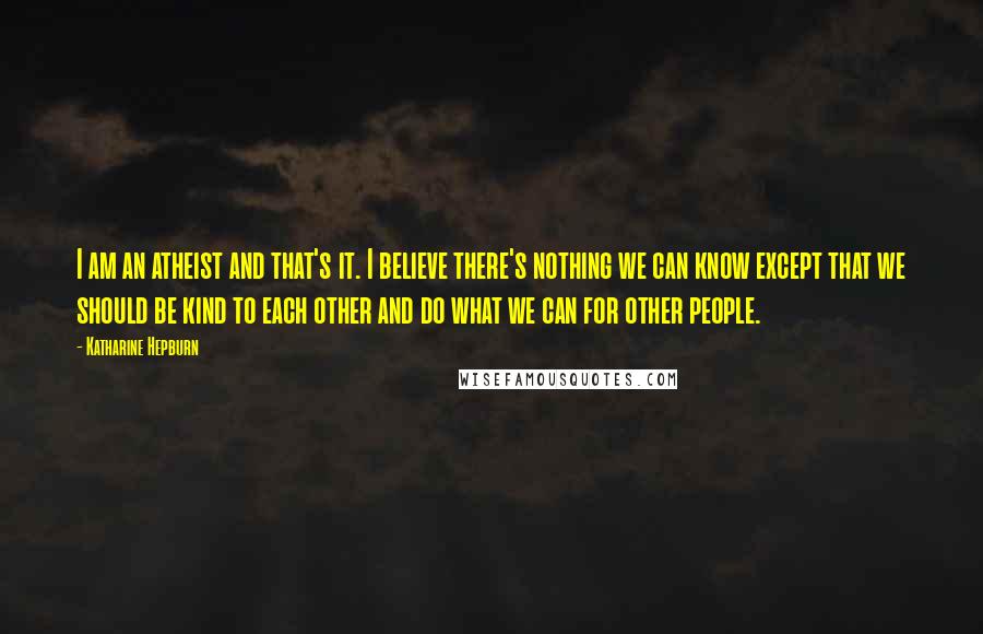 Katharine Hepburn Quotes: I am an atheist and that's it. I believe there's nothing we can know except that we should be kind to each other and do what we can for other people.