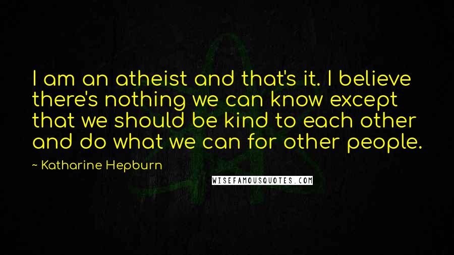 Katharine Hepburn Quotes: I am an atheist and that's it. I believe there's nothing we can know except that we should be kind to each other and do what we can for other people.