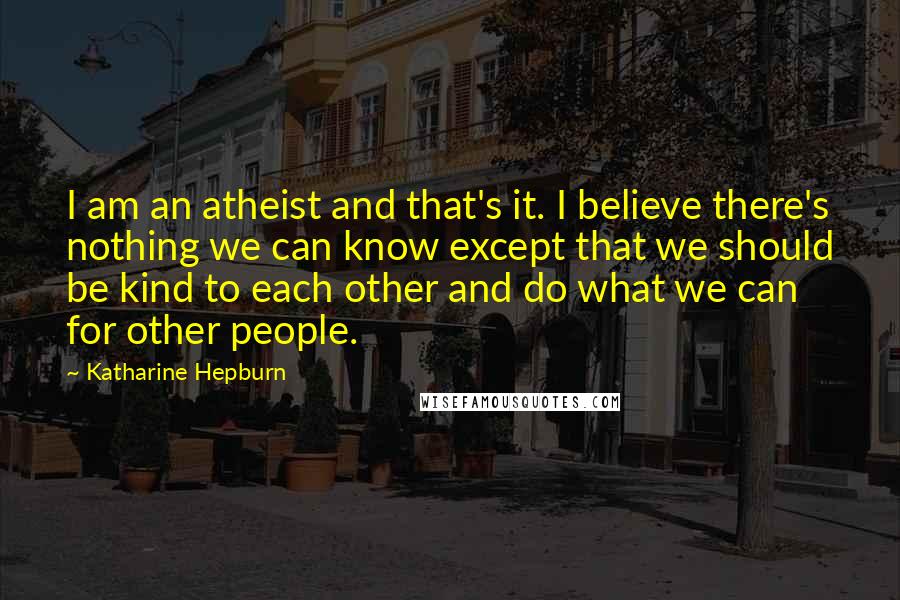 Katharine Hepburn Quotes: I am an atheist and that's it. I believe there's nothing we can know except that we should be kind to each other and do what we can for other people.