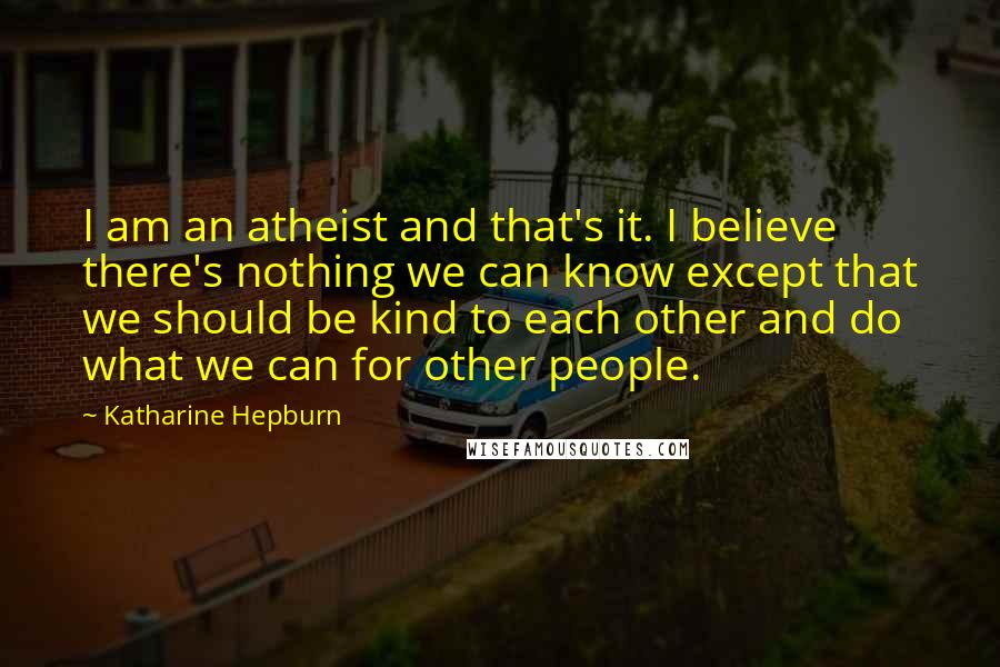 Katharine Hepburn Quotes: I am an atheist and that's it. I believe there's nothing we can know except that we should be kind to each other and do what we can for other people.