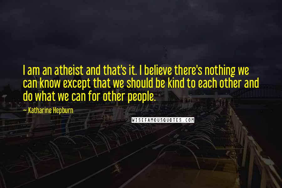 Katharine Hepburn Quotes: I am an atheist and that's it. I believe there's nothing we can know except that we should be kind to each other and do what we can for other people.