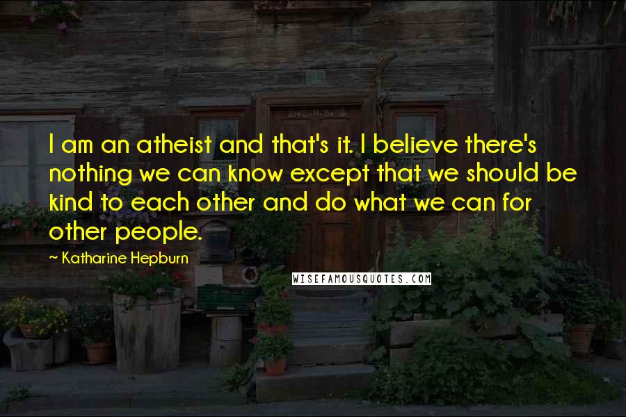 Katharine Hepburn Quotes: I am an atheist and that's it. I believe there's nothing we can know except that we should be kind to each other and do what we can for other people.