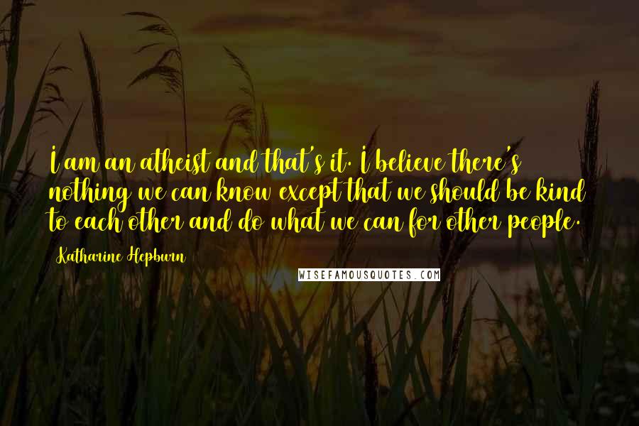 Katharine Hepburn Quotes: I am an atheist and that's it. I believe there's nothing we can know except that we should be kind to each other and do what we can for other people.