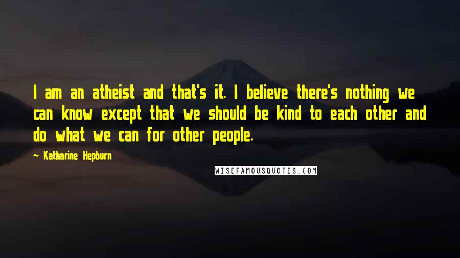 Katharine Hepburn Quotes: I am an atheist and that's it. I believe there's nothing we can know except that we should be kind to each other and do what we can for other people.