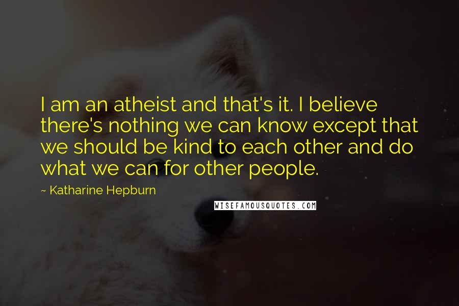 Katharine Hepburn Quotes: I am an atheist and that's it. I believe there's nothing we can know except that we should be kind to each other and do what we can for other people.