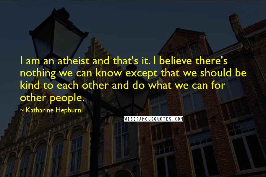 Katharine Hepburn Quotes: I am an atheist and that's it. I believe there's nothing we can know except that we should be kind to each other and do what we can for other people.