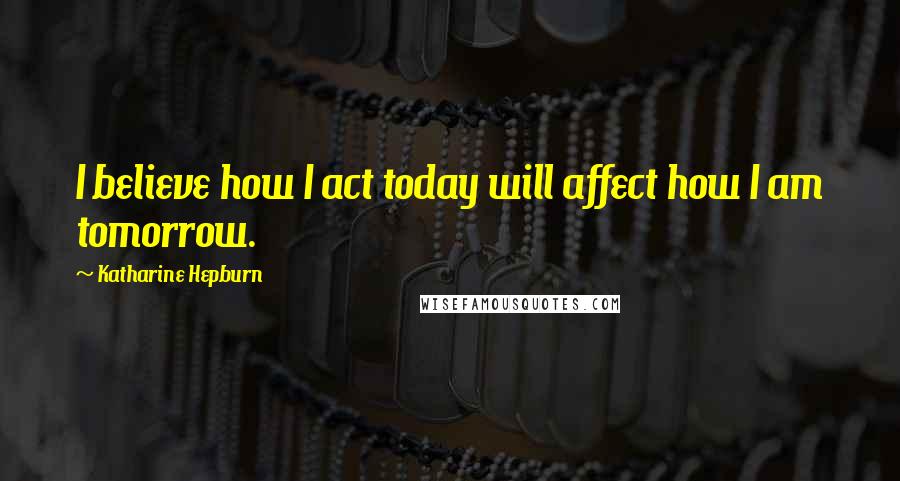 Katharine Hepburn Quotes: I believe how I act today will affect how I am tomorrow.