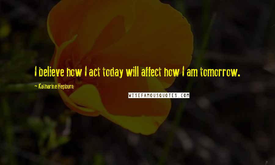Katharine Hepburn Quotes: I believe how I act today will affect how I am tomorrow.
