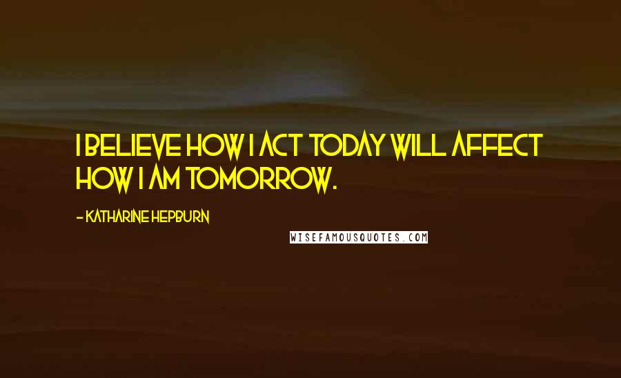 Katharine Hepburn Quotes: I believe how I act today will affect how I am tomorrow.