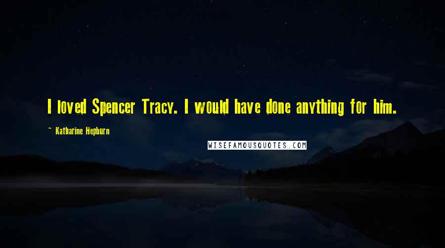 Katharine Hepburn Quotes: I loved Spencer Tracy. I would have done anything for him.