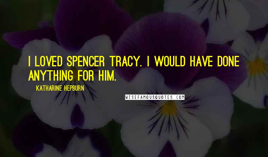 Katharine Hepburn Quotes: I loved Spencer Tracy. I would have done anything for him.