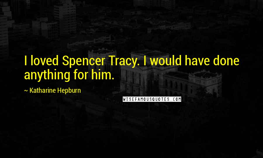 Katharine Hepburn Quotes: I loved Spencer Tracy. I would have done anything for him.