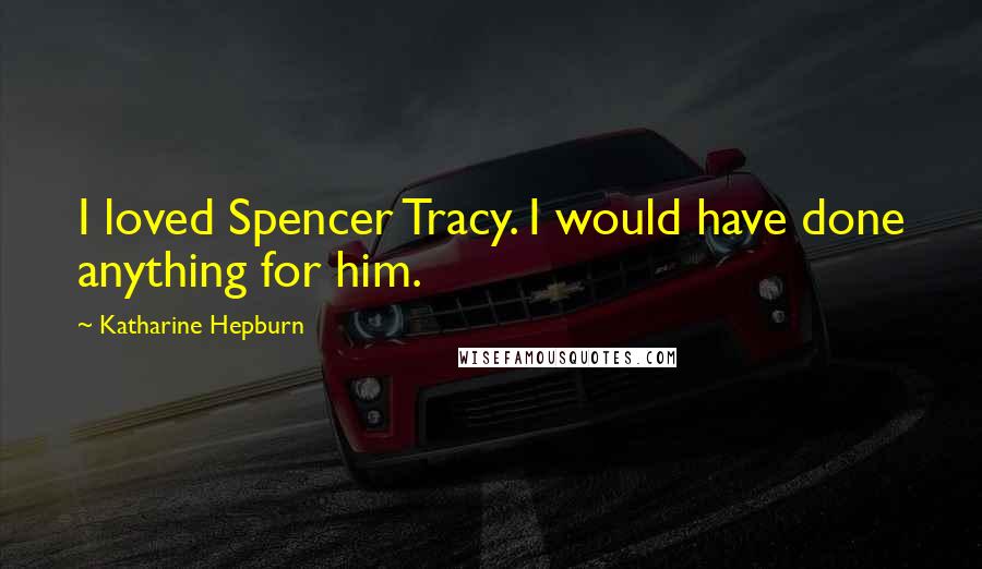 Katharine Hepburn Quotes: I loved Spencer Tracy. I would have done anything for him.